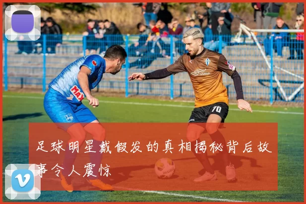 足球明星戴假发的真相揭秘背后故事令人震惊