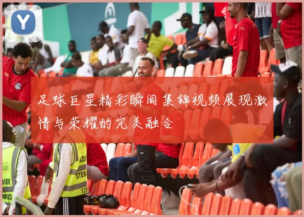 足球巨星精彩瞬间集锦视频展现激情与荣耀的完美融合
