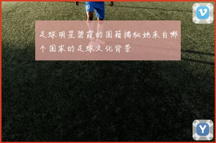 足球明星碧霞的国籍揭秘她来自哪个国家的足球文化背景