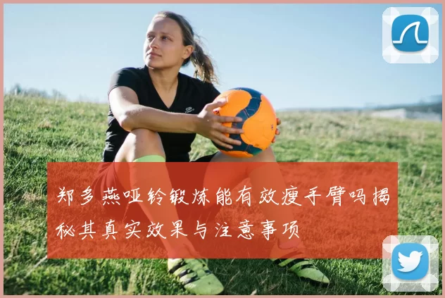 郑多燕哑铃锻炼能有效瘦手臂吗揭秘其真实效果与注意事项