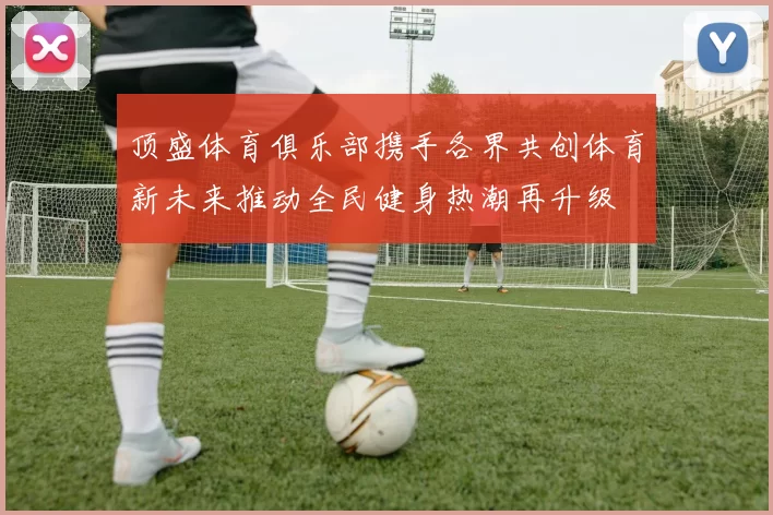 顶盛体育俱乐部携手各界共创体育新未来推动全民健身热潮再升级
