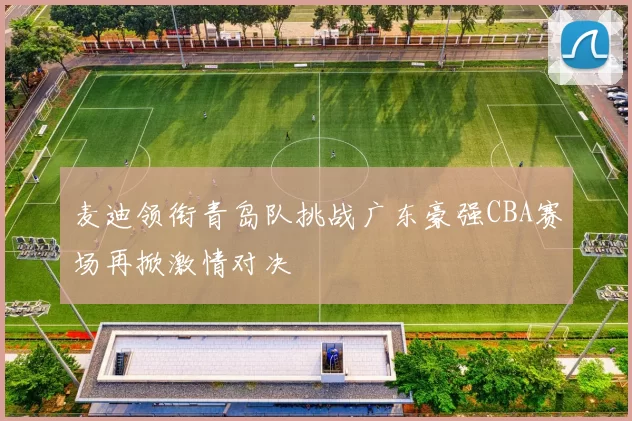 麦迪领衔青岛队挑战广东豪强CBA赛场再掀激情对决