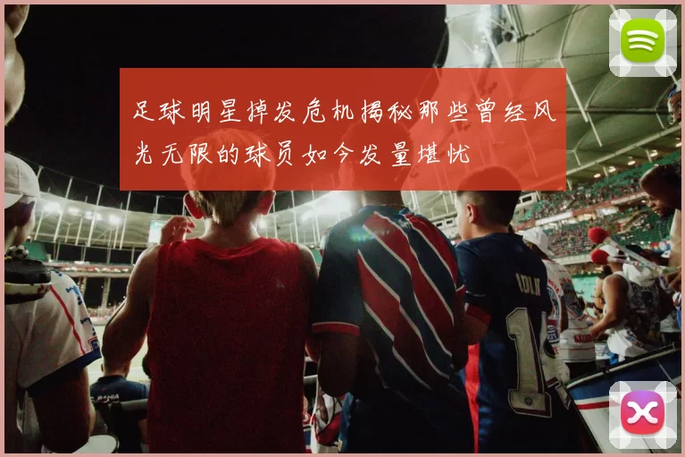 足球明星掉发危机揭秘那些曾经风光无限的球员如今发量堪忧